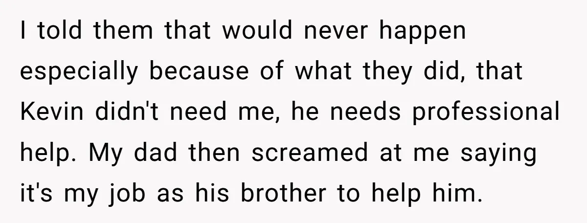 I told them that would never happen especially because of what they did, that Kevin didn't need me, he needs professional help. My dad then screamed at me saying it's...
