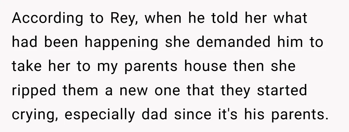 According to Rey, when he told her what had been happening she demanded him to take her to my parents house then she ripped them a new one that they...