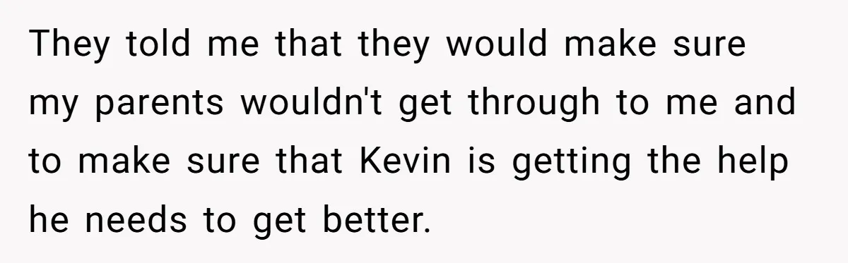 They told me that they would make sure my parents wouldn't get through to me and to make sure that Kevin is getting the help he needs to get better.