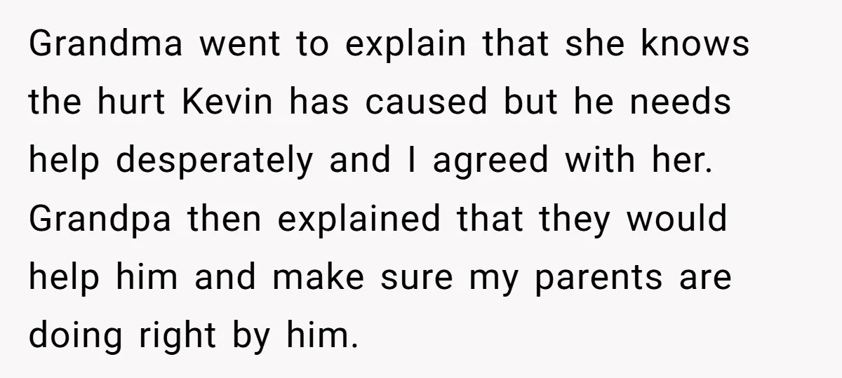 Grandma went to explain that she knows the hurt Kevin has caused but he needs help desperately and I agreed with her. Grandpa then explained that they would help him...