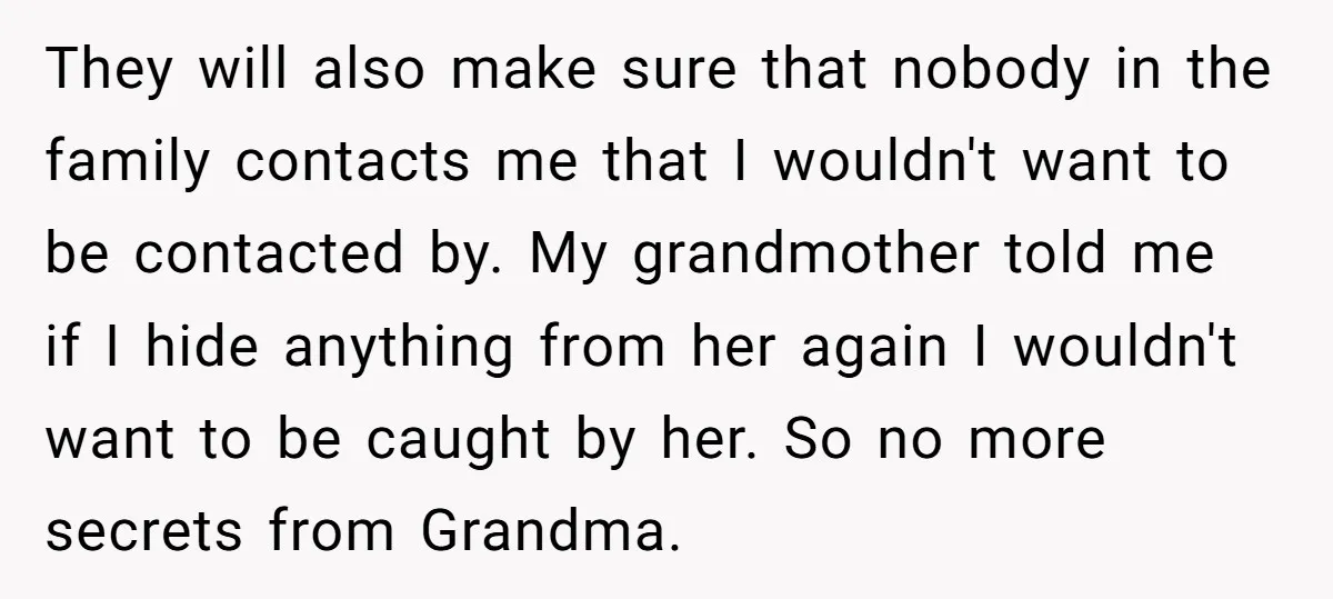 They will also make sure that nobody in the family contacts me that I wouldn't want to be contacted by. My grandmother told me if I hide anything from her...