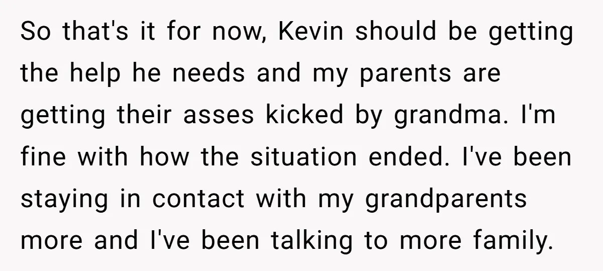 So that's it for now, Kevin should be getting the help he needs and my parents are getting their asses kicked by grandma. I'm fine with how the situation ended....
