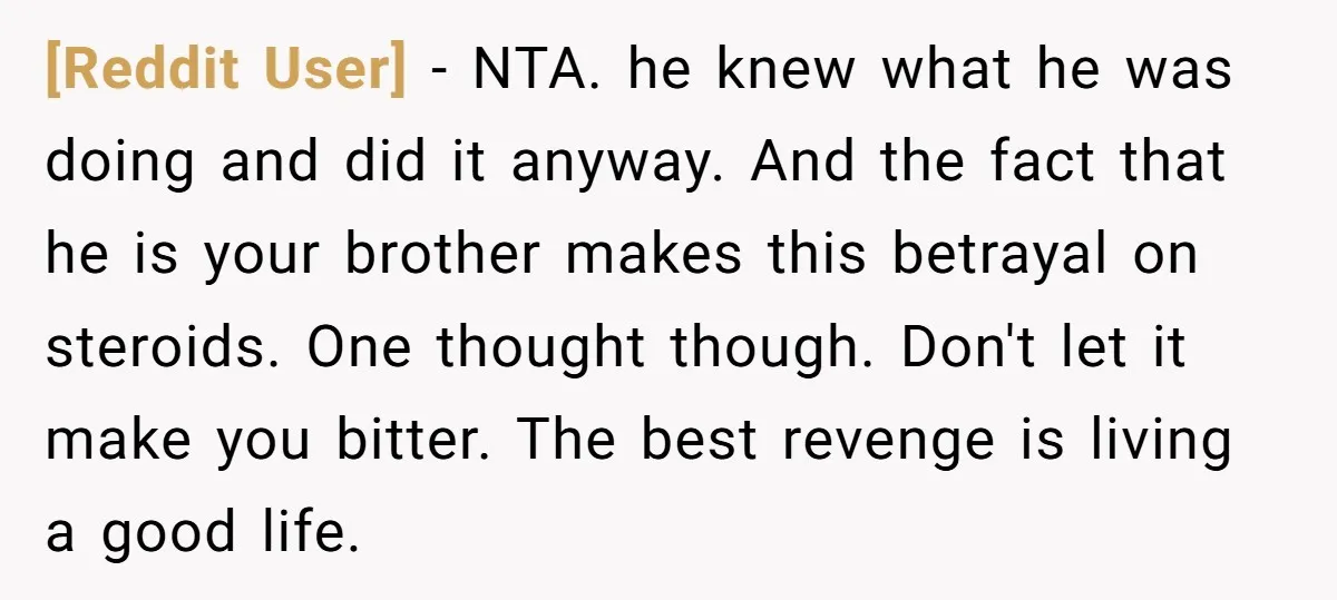 [Reddit User] − NTA. he knew what he was doing and did it anyway. And the fact that he is your brother makes this betrayal on steroids. One thought though....