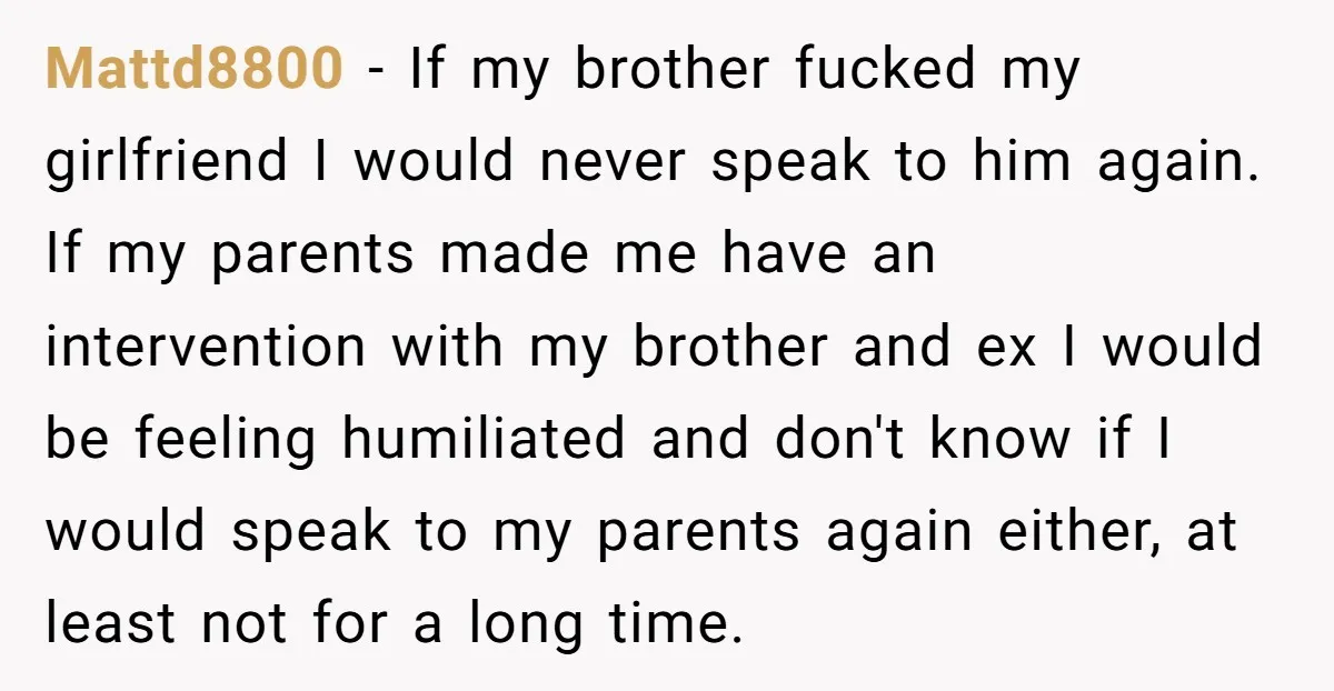 Mattd8800 − If my brother fucked my girlfriend I would never speak to him again. If my parents made me have an intervention with my brother and ex I would...