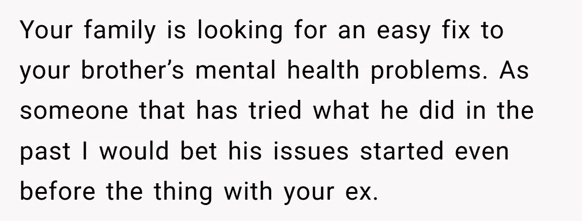 Your family is looking for an easy fix to your brother’s mental health problems. As someone that has tried what he did in the past I would bet his issues...