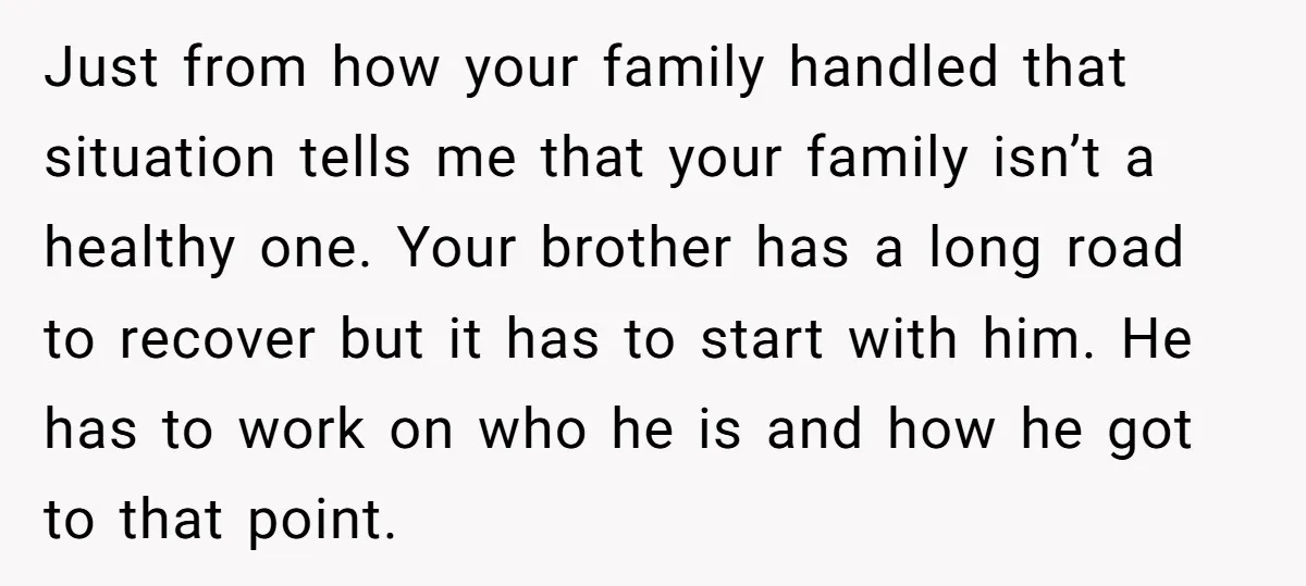 Just from how your family handled that situation tells me that your family isn’t a healthy one. Your brother has a long road to recover but it has to start...