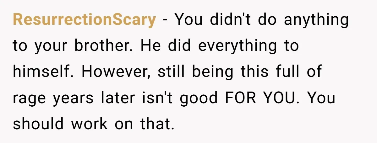 ResurrectionScary − You didn't do anything to your brother. He did everything to himself. However, still being this full of rage years later isn't good FOR YOU. You should work...