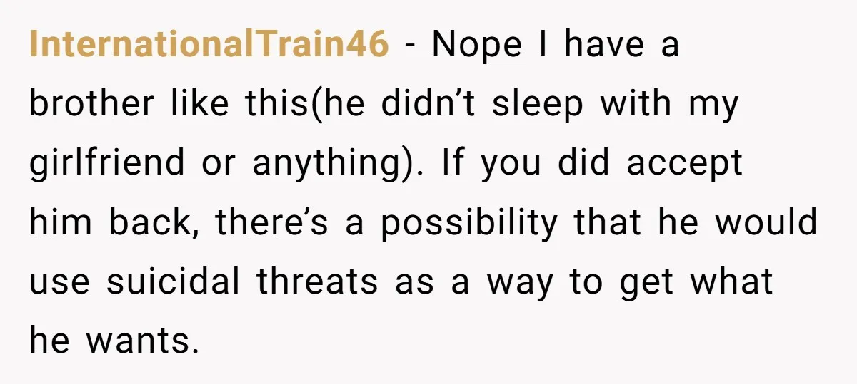 InternationalTrain46 − Nope I have a brother like this(he didn’t sleep with my girlfriend or anything). If you did accept him back, there’s a possibility that he would use suicidal...