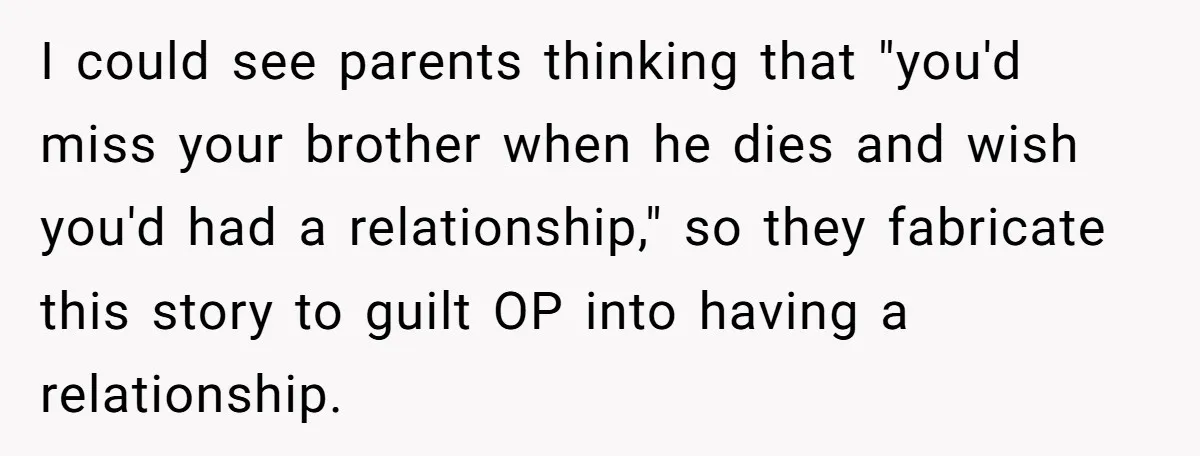 I could see parents thinking that "you'd miss your brother when he dies and wish you'd had a relationship," so they fabricate this story to guilt OP into having a...