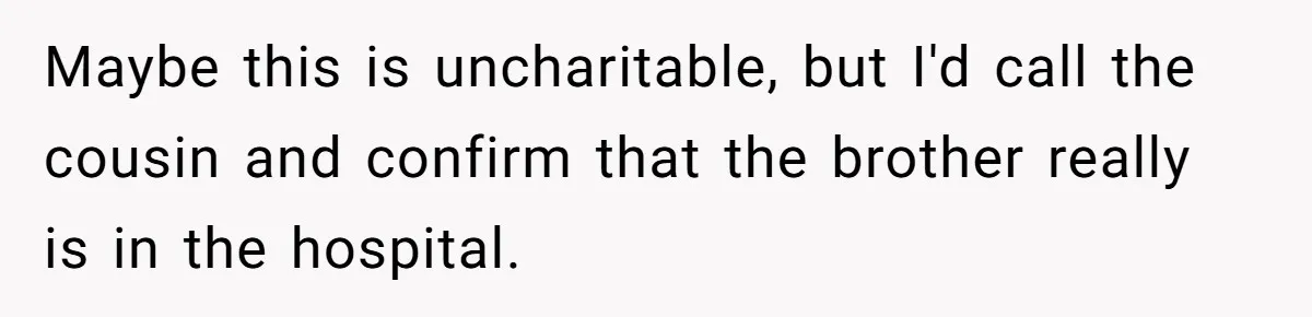 Maybe this is uncharitable, but I'd call the cousin and confirm that the brother really is in the hospital.