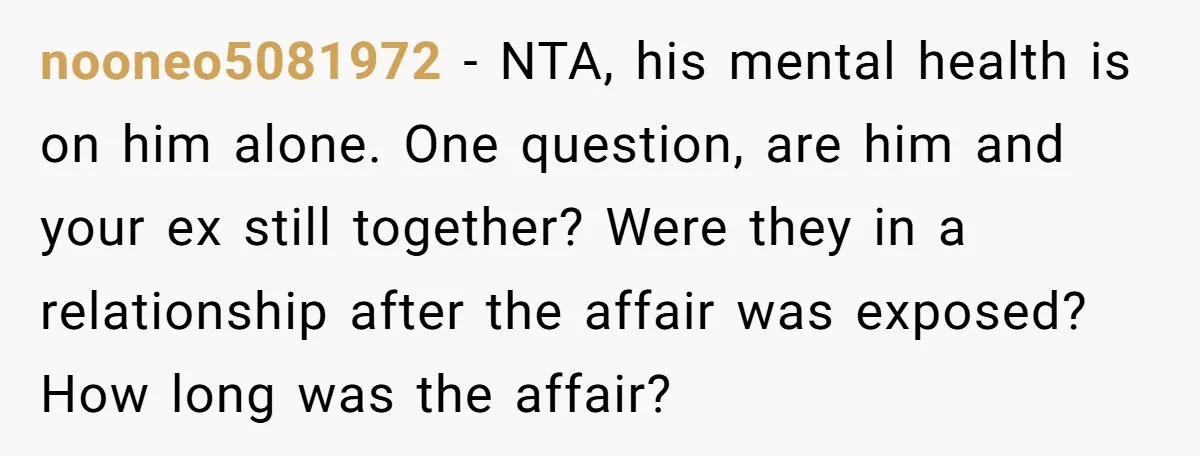 nooneo5081972 − NTA, his mental health is on him alone. One question, are him and your ex still together? Were they in a relationship after the affair was exposed? How...