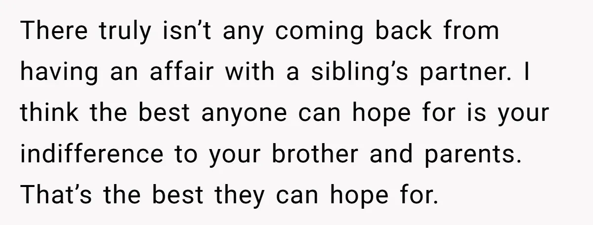 There truly isn’t any coming back from having an affair with a sibling’s partner. I think the best anyone can hope for is your indifference to your brother and parents....
