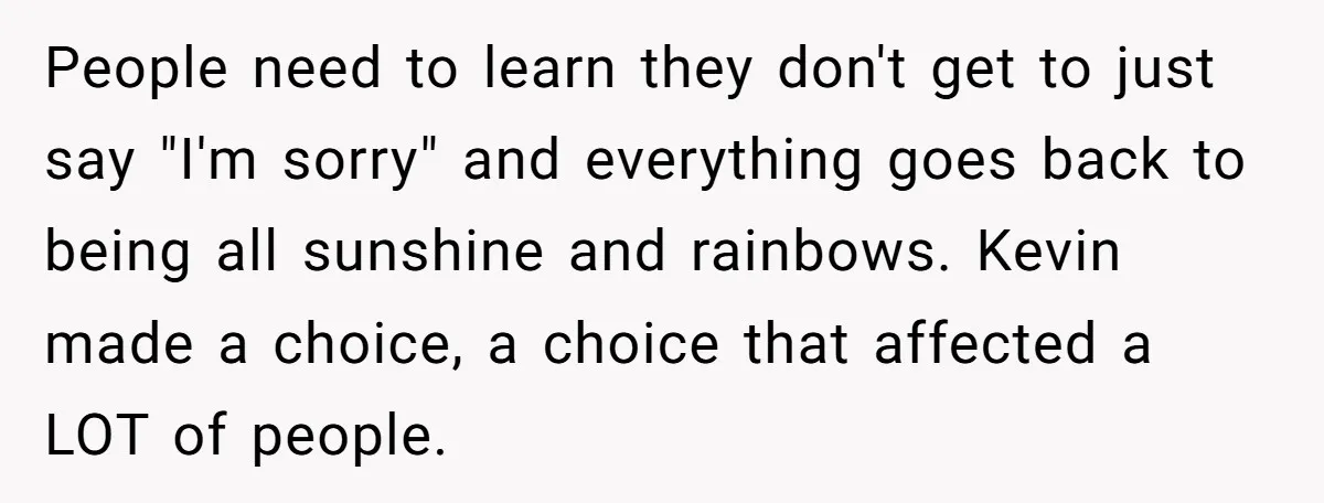 People need to learn they don't get to just say "I'm sorry" and everything goes back to being all sunshine and rainbows. Kevin made a choice, a choice that affected...