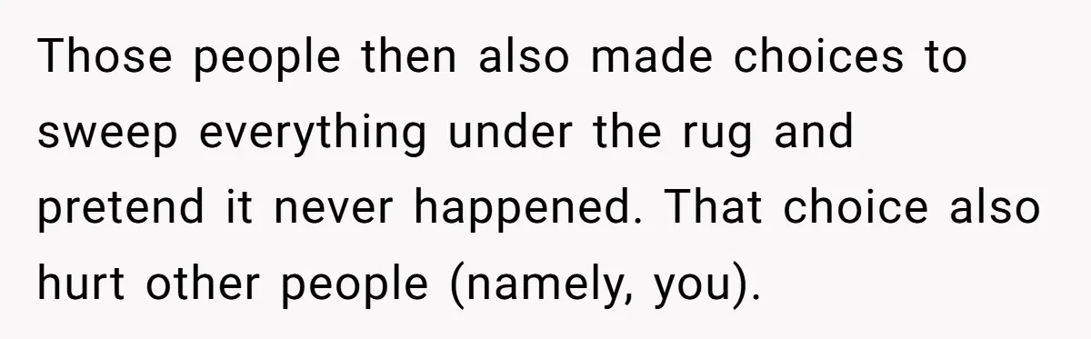 Those people then also made choices to sweep everything under the rug and pretend it never happened. That choice also hurt other people (namely, you).