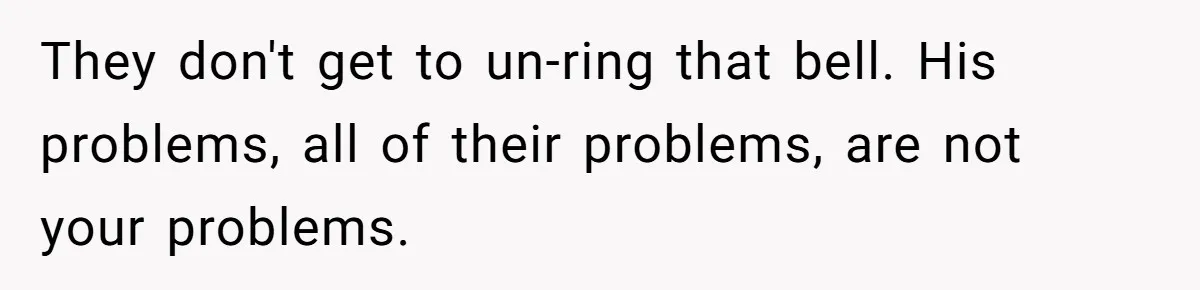 They don't get to un-ring that bell. His problems, all of their problems, are not your problems.