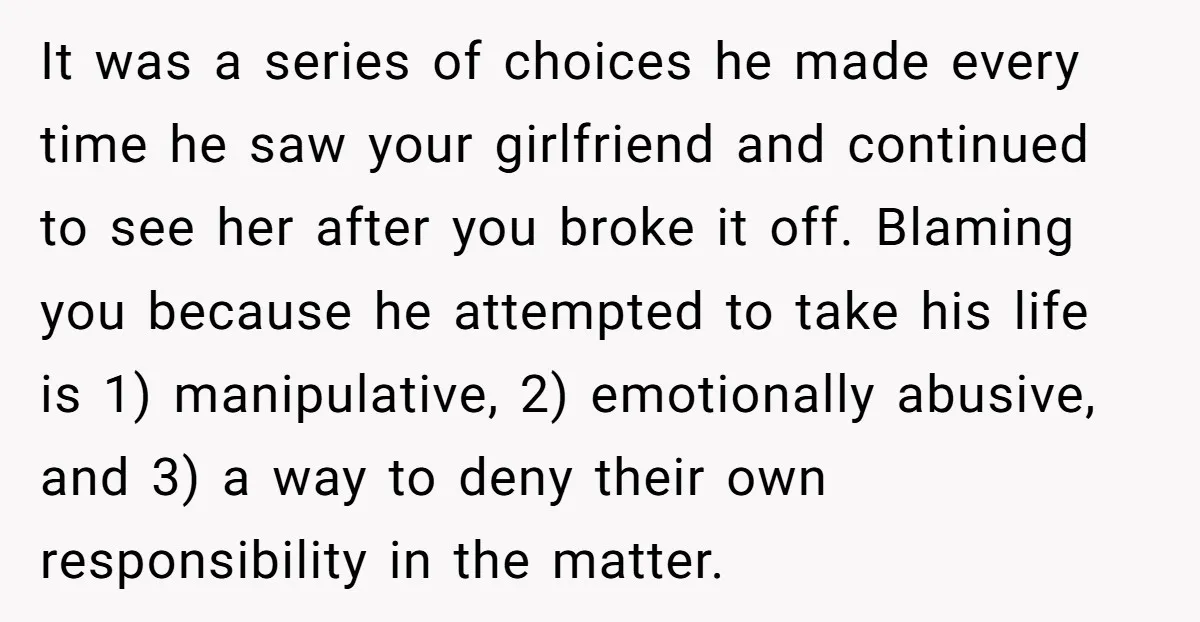 It was a series of choices he made every time he saw your girlfriend and continued to see her after you broke it off. Blaming you because he attempted to...
