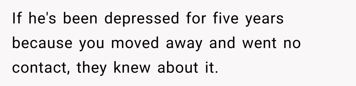 If he's been depressed for five years because you moved away and went no contact, they knew about it.