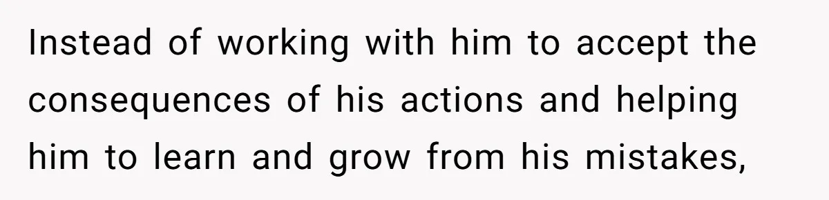 Instead of working with him to accept the consequences of his actions and helping him to learn and grow from his mistakes,