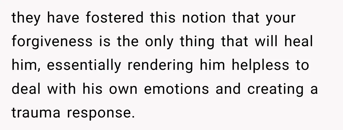 they have fostered this notion that your forgiveness is the only thing that will heal him, essentially rendering him helpless to deal with his own emotions and creating a trauma...