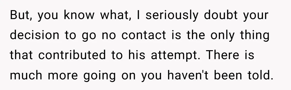 But, you know what, I seriously doubt your decision to go no contact is the only thing that contributed to his attempt. There is much more going on you haven't...