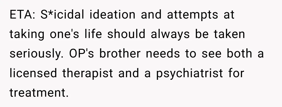 ETA: S*icidal ideation and attempts at taking one's life should always be taken seriously. OP's brother needs to see both a licensed therapist and a psychiatrist for treatment.
