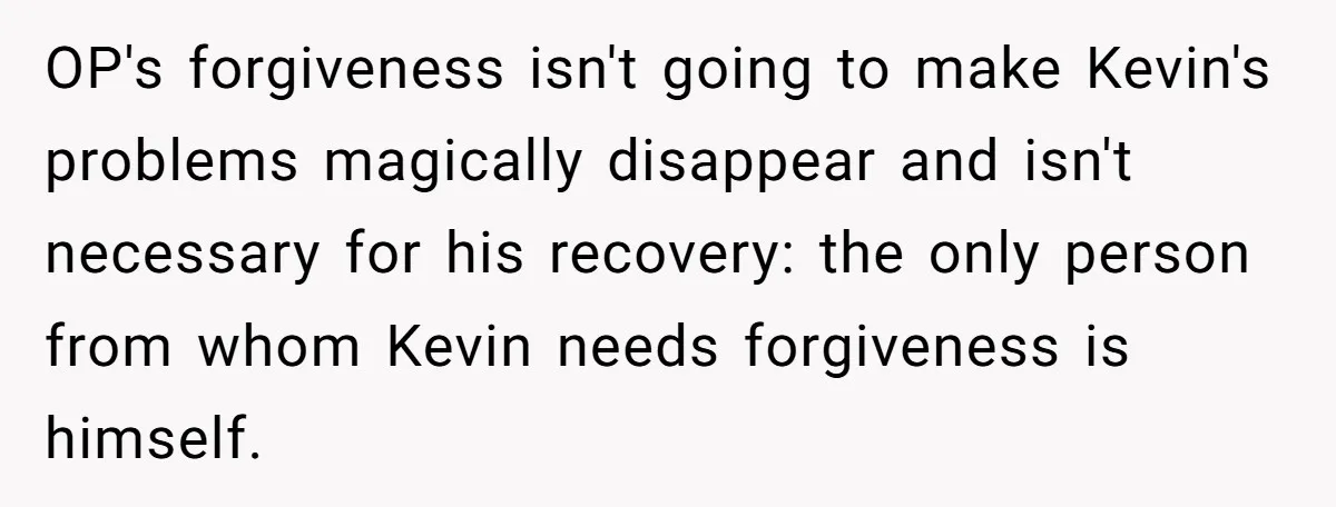 OP's forgiveness isn't going to make Kevin's problems magically disappear and isn't necessary for his recovery: the only person from whom Kevin needs forgiveness is himself.