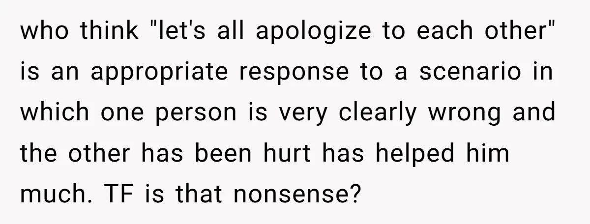 who think "let's all apologize to each other" is an appropriate response to a scenario in which one person is very clearly wrong and the other has been hurt has...