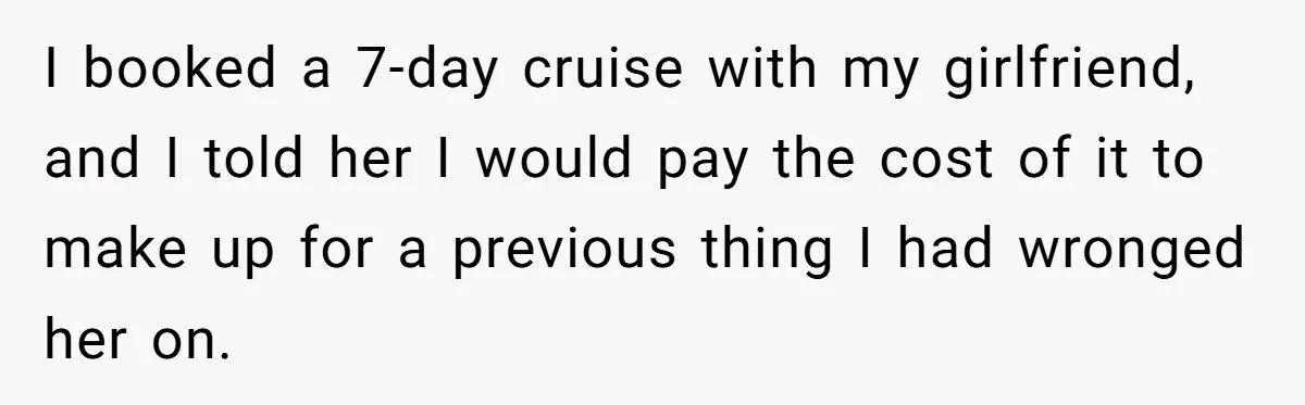 I booked a 7-day cruise with my girlfriend, and I told her I would pay the cost of it to make up for a previous thing I had wronged her...