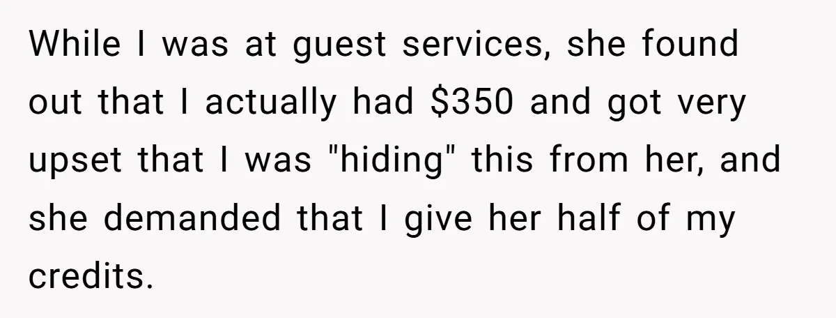 While I was at guest services, she found out that I actually had $350 and got very upset that I was "hiding" this from her, and she demanded that I...