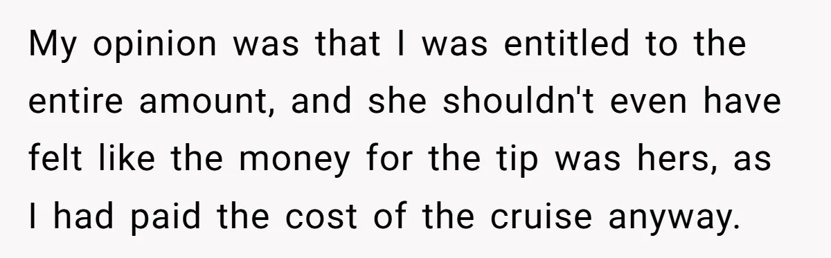My opinion was that I was entitled to the entire amount, and she shouldn't even have felt like the money for the tip was hers, as I had paid the...