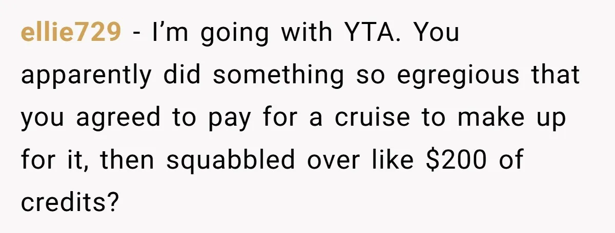 ellie729 − I’m going with YTA. You apparently did something so egregious that you agreed to pay for a cruise to make up for it, then squabbled over like $200...