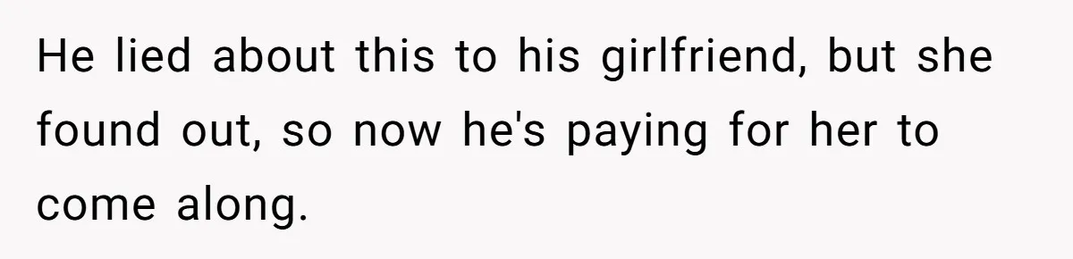 He lied about this to his girlfriend, but she found out, so now he's paying for her to come along.