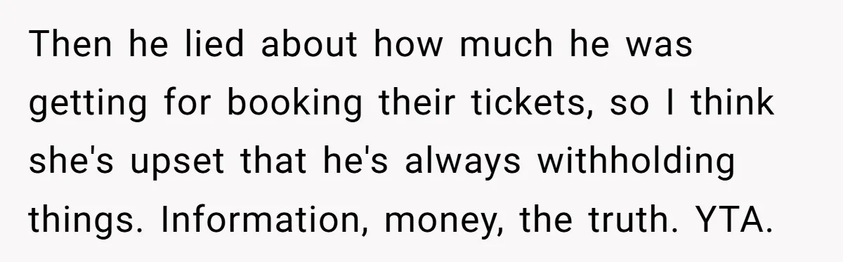 Then he lied about how much he was getting for booking their tickets, so I think she's upset that he's always withholding things. Information, money, the truth. YTA.