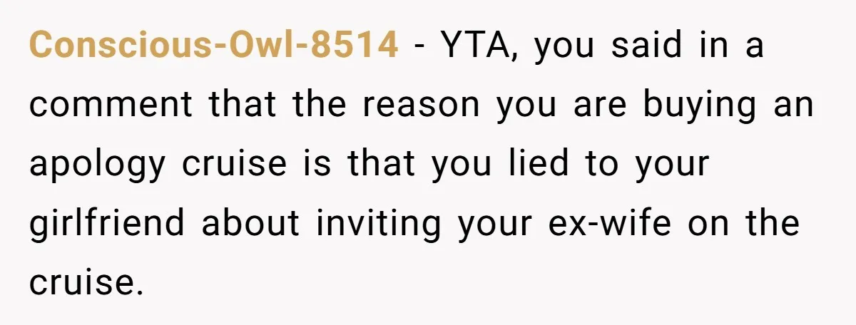 Conscious-Owl-8514 − YTA, you said in a comment that the reason you are buying an apology cruise is that you lied to your girlfriend about inviting your ex-wife on the...