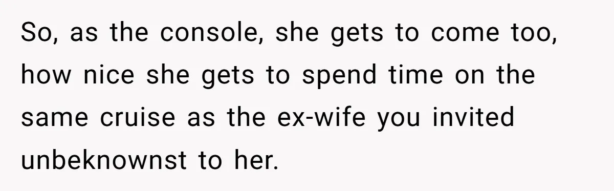 So, as the console, she gets to come too, how nice she gets to spend time on the same cruise as the ex-wife you invited unbeknownst to her.