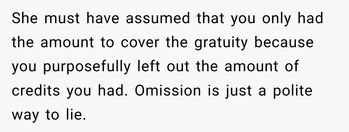 She must have assumed that you only had the amount to cover the gratuity because you purposefully left out the amount of credits you had. Omission is just a polite...