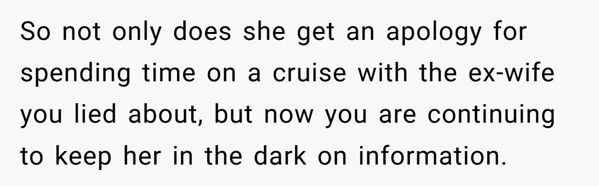 So not only does she get an apology for spending time on a cruise with the ex-wife you lied about, but now you are continuing to keep her in the...