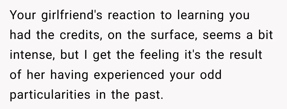 Your girlfriend's reaction to learning you had the credits, on the surface, seems a bit intense, but I get the feeling it's the result of her having experienced your odd...