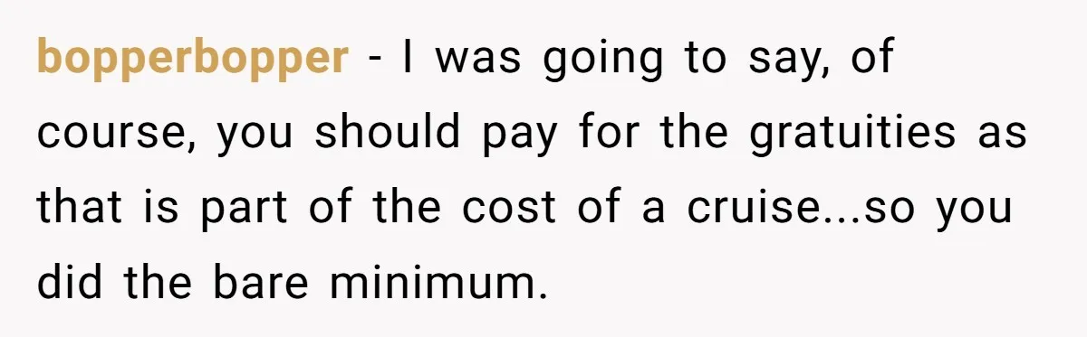 bopperbopper − I was going to say, of course, you should pay for the gratuities as that is part of the cost of a cruise...so you did the bare minimum.