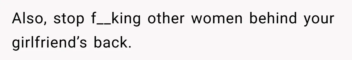 Also, stop f__king other women behind your girlfriend’s back.