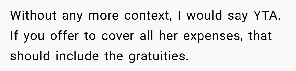 Without any more context, I would say YTA. If you offer to cover all her expenses, that should include the gratuities.