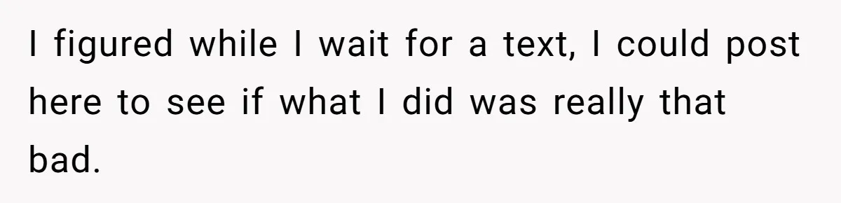 I figured while I wait for a text, I could post here to see if what I did was really that bad.