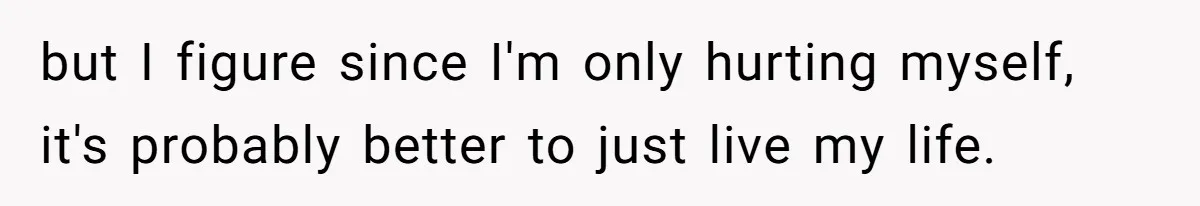 but I figure since I'm only hurting myself, it's probably better to just live my life.