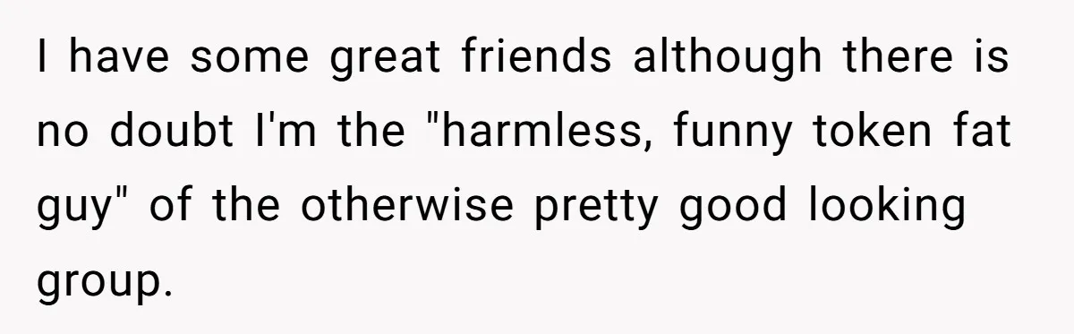 I have some great friends although there is no doubt I'm the "harmless, funny token fat guy" of the otherwise pretty good looking group.
