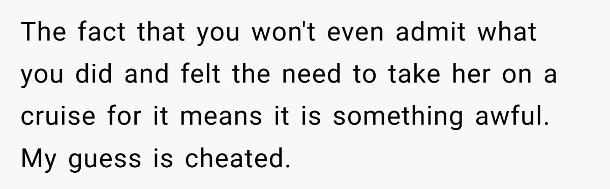 The fact that you won't even admit what you did and felt the need to take her on a cruise for it means it is something awful. My guess is...