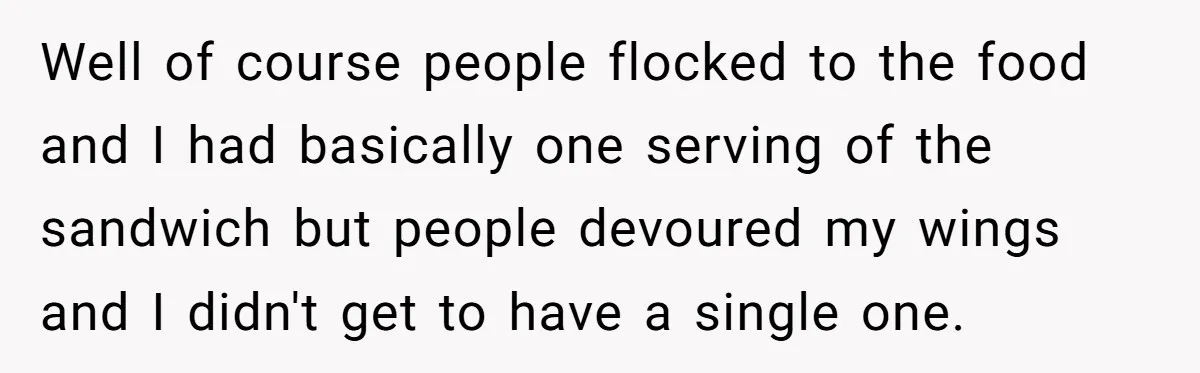 Well of course people flocked to the food and I had basically one serving of the sandwich but people devoured my wings and I didn't get to have a single...