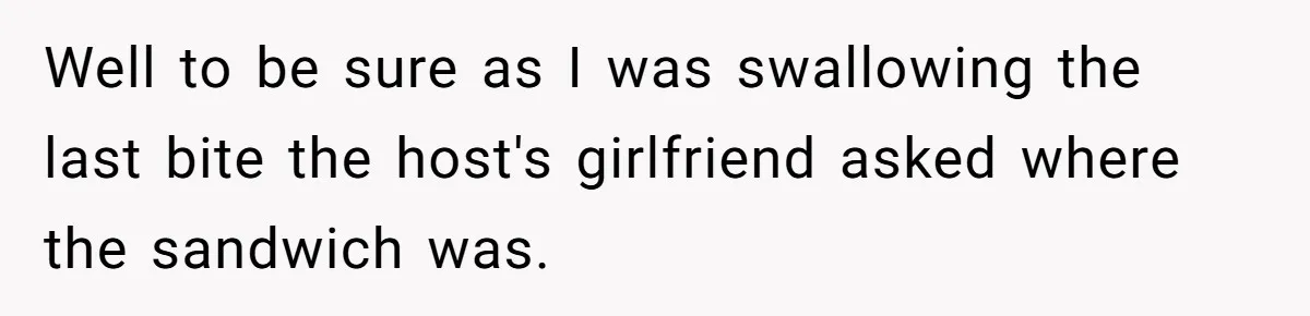 Well to be sure as I was swallowing the last bite the host's girlfriend asked where the sandwich was.
