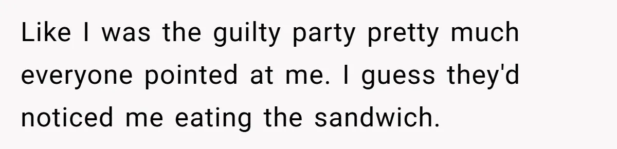 Like I was the guilty party pretty much everyone pointed at me. I guess they'd noticed me eating the sandwich.