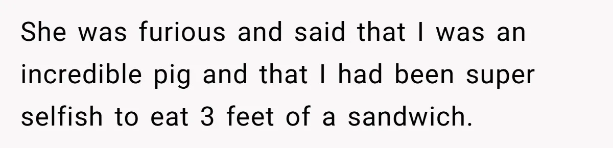 She was furious and said that I was an incredible pig and that I had been super selfish to eat 3 feet of a sandwich.