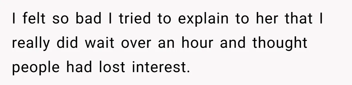 I felt so bad I tried to explain to her that I really did wait over an hour and thought people had lost interest.